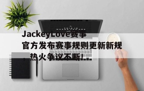 爱游戏-JackeyLove赛事官方发布赛事规则更新新规，热火争议不断！的简单介绍